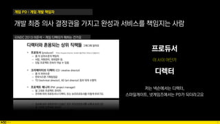 9
개발 최종 의사 결정권을 가지고 완성과 서비스를 책임지는 사람
ⓒNDC 2013 이은석 - 게임 디렉터가 뭐하는 건가요
프로듀서
디렉터
저는 넥슨에서는 디렉터,
스마일게이트, 넷게임즈에서는 PD가 되더라고요
게임 PD : 게임 개발 책임자
 