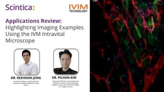 Applications Review:
Highlighting Imaging Examples
Using the IVM Intravital
Microscope
DR. PILHAN KIM
Associate Professor, Korea Advanced
Institute of Science and Technology,
Daejeon, Korea CEO, IVIM Technology,
Inc., Daejeon, Korea
DR. KEEHOON JUNG
Assistant Professor, Seoul National
University College of Medicine, Seoul,
Korea
 