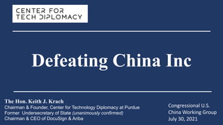 The Hon. Keith J. Krach
Chairman & Founder, Center for Technology Diplomacy at Purdue
Former Undersecretary of State (unanimously confirmed)
Chairman & CEO of DocuSign & Ariba
Congressional U.S.
China Working Group
July 30, 2021
Defeating China Inc
 