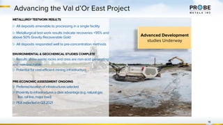 16
Advancing the Val d’Or East Project
METALLURGYTESTWORKRESULTS
▷ All deposits amenable to processing in a single facility
▷ Metallurgical test work results indicate recoveries +95% and
above 50% Gravity Recoverable Gold
▷ All deposits responded well to pre-concentration methods
ENVIRONMENTAL & GEOCHEMICAL STUDIES COMPLETE
▷ Results show waste rocks and ores are non-acid generating
and non-leachable
▷ Potential for cost-efficient mining infrastructure
PRE-ECONOMIC ASSESSMENT ONGOING
▷ Preferredlocationofinfrastructuresselected
▷ Proximitytoinfrastructuresaclearadvantage(e.g.naturalgas
line,railline,majorroad)
▷ PEAexpectedinQ32021
Advanced Development
studies Underway
 