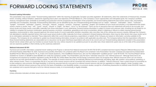 FORWARD LOOKING STATEMENTS
2
Forward Looking Information
This presentation may include certain “forward-looking statements” within the meaning of applicable Canadian securities legislation. All statements, other than statements of historical fact, included
herein, including, without limitation, statements regarding future plans and objectives of Probe Metals Inc. (“the Company”), future opportunities and anticipated goals, the company’s portfolio,
treasury, management team, timetable to permitting and production and the prospective mineralization of the properties, are forward-looking statements that involve various risks, assumptions,
estimates and uncertainties. Generally, forward-looking information can be identified by the use of forward-looking terminology such as “seeks”, “believes”, “anticipates”, “plans”, “continues”,
“budget”, “scheduled”, “estimates”, “expects”, “forecasts”, “intends”, “projects”, “predicts”, “proposes”, "potential", “targets” and variations of such words and phrases, or by statements that certain
actions, events or results “may”, “will”, “could”, “would”, “should” or “might”, “be taken”, “occur” or “be achieved”. There can be no assurance that such statements will prove to be accurate, and
actual results and future events could differ materially from those anticipated in such statements. Forward-looking information is subject to known and unknown risks, including but not limited to: an
inability to complete the business combination; general business, economic, competitive, geopolitical and social uncertainties; delays in obtaining or failures to obtain required governmental,
regulatory, environmental or other required approval; the actual results of current exploration activities; acquisition risks; and other risks of the mining and resource industry. Although the Company
has attempted to identify important factors that could cause actual results to differ materially from those contained in forward-looking information, there may be other factors that cause results not to
be as anticipated, estimated or intended. These statements reflect the current internal projections, expectations or beliefs of the Company are based on information currently available to the
Company. The Company do not undertake to update any forward-looking information, except in accordance with applicable securities laws. The Company believe that the expectations reflected in
those forward-looking statements are reasonable but no assurance can be given that these expectations will prove to be correct and such forward-looking statements included in this presentation
should not be unduly relied upon by investors as actual results may vary. Unless required to be updated pursuant to securities laws, these statements speak only as of the date of this presentation
and are expressly qualified, in their entirety, by this cautionary statement.
National Instrument 43-101
Technical and scientific information contained herein relating to the Projects is derived from National Instrument 43-101 (“NI 43-101”) compliant technical reports (“Reports”) Mineral Resources Val
d’Or East Property dated March 8, 2021. Technical and scientific information not contained within the Report and contained in this Presentation has been reviewed and approved by Independent
Qualified Person Merouane Rachidi, Ph. D., P.Geo and Claude Duplessis., from GoldMinds Geoservices, who are the independent “qualified person” under NI 43-101. The Technical Report will be
available for revision on SEDAR at www.SEDAR.com under the Company’s profile. This Presentation uses the terms “indicated resources” and “inferred resources”. Although these terms are
recognized and required by Canadian regulations (under NI 43-101), the United States Securities and Exchange Commission does not recognize them. Mineral resources which are not mineral
reserves do not have demonstrated economic viability. The estimate of mineral resources may be materially affected by environmental, permitting, legal, title, taxation, socio-political, marketing, or
other relevant issues. There is no guarantee that all or any part of the mineral resource will be converted into mineral reserves. In addition, “inferred resources” have a great amount of uncertainty as
to their existence, and economic and legal feasibility. It cannot be assumed that all or any part of an inferred mineral resource will ever be upgraded to a higher category. Under Canadian rules,
estimates of inferred mineral resources may not form the basis of feasibility or pre feasibility studies, or economic studies, except for a Preliminary Assessment as defined under NI 43-101. Investors
are cautioned not to assume that part or all of an inferred resource exists, or is economically or legally mineable.
Currency
Unless otherwise indicated, all dollar values herein are in Canadian $.
 