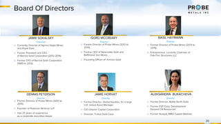 Board Of Directors
20
JAMIE SOKALSKY
Chairman
▷ Currently, Director of Agnico Eagle Mines
and Royal Gold
▷ Former President and CEO
of Barrick Gold Corporation (2012-2014)
▷ Former CFO of Barrick Gold Corporation
(1999 to 2012)
GORD MCCREARY
Director
▷ Former Director of Probe Mines (2012 to
2015)
▷ Former CEO of Newcastle Gold and
Baffinland Iron Mines
▷ Founding Officer of Kinross Gold
▷ Former Director of Probe Mines (2001 to
2015)
▷ Founder of Peterson McVicar LLP
▷ Has 25 years of experience
as a corporate securities lawyer
DENNIS PETERSON
Director
BASIL HAYMANN
Director
▷ Former Director of Probe Mines (2013 to
2015)
▷ Entrepreneur, currently Chairman of
FabriTec Structures LLC
JAMIE HORVAT
Director
▷ Former Director, Global Equities, for a large
U.K. based Asset Manager
▷ CIO Oberon Capital Corporation
▷ Director, Troilus Gold Corp
ALEKSANDRA BUKACHEVA
Director
▷ Former Director, Battle North Gold
▷ Former EVP Corp. Development
Element 29 Resources
▷ Former Analyst, BMO Capital Markets
 