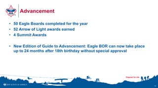Advancement
• 50 Eagle Boards completed for the year
• 52 Arrow of Light awards earned
• 4 Summit Awards
• New Edition of Guide to Advancement: Eagle BOR can now take place
up to 24 months after 18th birthday without special approval
10
 
