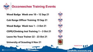 Occoneechee Training Events
20
Wood Badge Week two 1 – 3 Oct 21
Cub Range Officer Training 19 Sep 21
University of Scouting 6 Nov 21
sandhills.ocscouts.org
Wood Badge Week one 10 – 12 Sep 21
COPE/Climbing Inst Training 1 – 3 Oct 21
Leave No Trace Trainer 22 - 23 Oct 21
 