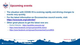 Upcoming events
• The situation with COVID-19 is evolving rapidly and driving changes to
events very quickly.
• For the latest information on Occoneechee council events, visit:
https://ocscouts.org/calendar/
• Other great places to get the latest new are:
– District Website - https://sandhills.ocscouts.org/
– https://www.facebook.com/groups/sandhills.district
– https://www.facebook.com/groups/OcconeecheeCouncilBSA
 