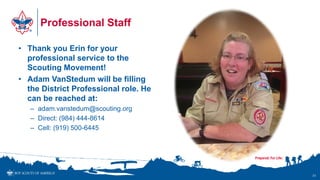 Professional Staff
• Thank you Erin for your
professional service to the
Scouting Movement!
• Adam VanStedum will be filling
the District Professional role. He
can be reached at:
– adam.vanstedum@scouting.org
– Direct: (984) 444-8614
– Cell: (919) 500-6445
31
 