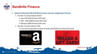 Sandhills Finance
5
$ Camp Card Amazon Gift Card Winners (one scout per category per Council)
¢ Number of cards sold per SCOUT
∞up to 99 ($150 Amazon Gift Card)
∞100 – 499 ($200 Amazon Gift Card)
∞500 plus ($600 Amazon Gift Card)
¢ Number of cards sold per UNIT
∞Unit with the greatest number of cards sold ($200 Scout Shop Gift Card)
 