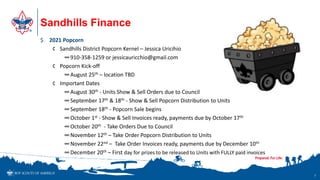 Sandhills Finance
7
$ 2021 Popcorn
¢ Sandhills District Popcorn Kernel – Jessica Uricihio
∞910-358-1259 or jessicauricchio@gmail.com
¢ Popcorn Kick-off
∞August 25th – location TBD
¢ Important Dates
∞August 30th - Units Show & Sell Orders due to Council
∞September 17th & 18th - Show & Sell Popcorn Distribution to Units
∞September 18th - Popcorn Sale begins
∞October 1st - Show & Sell Invoices ready, payments due by October 17th
∞October 20th - Take Orders Due to Council
∞November 12th – Take Order Popcorn Distribution to Units
∞November 22nd – Take Order Invoices ready, payments due by December 10th
∞December 20th – First day for prizes to be released to Units with FULLY paid invoices
 