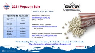 2021 Popcorn Sale
KEY DATES TO REMEMBER
District Popcorn
Kickoff
8/25/21
Show n Sell Orders
Due
8/30/21
Show n Sell
Distribution
9/17/2021
Popcorn Sales Begin 9/18/2021
Show and Sell
Payment Due
10/17/2021
Take Order Due 10/20/2021
Take Order
Distribution
11/12/2021
Final Payment Due to
Council
12/10/2021
8
COUNCIL CONTACT INFO
Bill Walters: Staff Advisor
Bill.Walters@scouting.org
(910) 818-9398
Rick Bloss: Trail’s End Rep
Rick.Bloss@weaverfundraising.com
(317) 361-2380
Jessica Uricchio: Sandhills Popcorn Kernel
jessicauricchiopopcorn@gmail.com
(910) 358-1259
For the latest update on popcorn sales, check the Occoneechee Council website:
https://ocscouts.org/occoneechee-sites/popcorn/
 