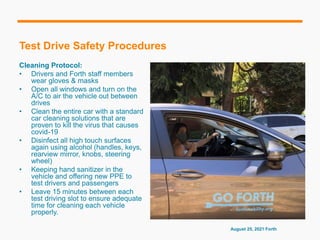 Test Drive Safety Procedures
Cleaning Protocol:
• Drivers and Forth staff members
wear gloves & masks
• Open all windows and turn on the
A/C to air the vehicle out between
drives
• Clean the entire car with a standard
car cleaning solutions that are
proven to kill the virus that causes
covid-19
• Disinfect all high touch surfaces
again using alcohol (handles, keys,
rearview mirror, knobs, steering
wheel)
• Keeping hand sanitizer in the
vehicle and offering new PPE to
test drivers and passengers
• Leave 15 minutes between each
test driving slot to ensure adequate
time for cleaning each vehicle
properly.
August 25, 2021 Forth
 