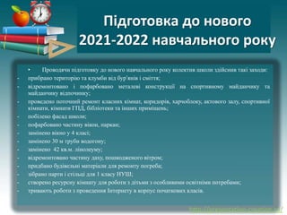 http://presentation-creation.ru/
Підготовка до нового
2021-2022 навчального року
• Проводячи підготовку до нового навчального року колектив школи здійснив такі заходи:
- прибрано територію та клумби від бурʼянів і сміття;
- відремонтовано і пофарбовано металеві конструкції на спортивному майданчику та
майданчику відпочинку;
- проведено поточний ремонт класних кімнат, коридорів, харчоблоку, актового залу, спортивної
кімнати, кімнати ГПД, бібліотеки та інших приміщень;
- побілено фасад школи;
- пофарбовано частину вікон, паркан;
- замінено вікно у 4 класі;
- замінено 30 м труби водогону;
- замінено 42 кв.м. лінолеуму;
- відремонтовано частину даху, пошкодженого вітром;
- придбано будівельні матеріали для ремонту погреба;
- зібрано парти і стільці для 1 класу НУШ;
- створено ресурсну кімнату для роботи з дітьми з особливими освітніми потребами;
- тривають роботи з проведення Інтернету в корпус початкових класів.
 