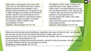 Make haste in doing good; check your mind
from evil; for the mind of him who is slow in
doing meritorious actions delights in evil.
Should a person commit evil, he should not do
it again and again; he should not find pleasure
therein: painful is the accumulation of evil.
Should a person perform a meritorious action,
he should do it again and again; he should
find pleasure therein: blissful is the
accumulation of merit.
Buddhism, Dhammapada 116-117-118
Sê diligente a fazer o bem; refreia a tua
mente de fazer o mal. Quem é lento a
fazer o bem, sua mente deleita-se no mal.
Se uma pessoa cometer o mal, que ela não
o repita. Que não encontre aí prazer, pois
penosa é a acumulação do mal.
Se uma pessoa fizer o bem, que o faça
repetidamente.
Que aí encontre prazer, pois abençoada é a
acumulação do bem.
Budismo, Dhammapada 116-117-118
Hâtez-vous de faire des actions bénéfiques, empêchez votre cœur de faire le mal ; car le mental
de celui qui est lent à faire des actions méritoires se réjouit dans le mal.
Si une personne fait le mal, elle ne doit pas le faire de nouveau, elle n'y doit pas trouver plaisir,
Douloureuse est l'accumulation du mal.
Si une personne accomplit des actions méritoires, elle doit le faire de nouveau, elle doit y trouver
du plaisir. Bienheureuse est l'accumulation du mérite.
Bouddhisme, Dhammapada 116-117-118
Reuniãodevocional21fev2021 10
30-Aug-21
 