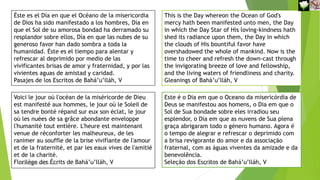 This is the Day whereon the Ocean of God's
mercy hath been manifested unto men, the Day
in which the Day Star of His loving-kindness hath
shed its radiance upon them, the Day in which
the clouds of His bountiful favor have
overshadowed the whole of mankind. Now is the
time to cheer and refresh the down-cast through
the invigorating breeze of love and fellowship,
and the living waters of friendliness and charity.
Gleanings of Bahá’u’lláh, V
Este é o Dia em que o Oceano da misericórdia de
Deus se manifestou aos homens, o Dia em que o
Sol de Sua bondade sobre eles irradiou seu
esplendor, o Dia em que as nuvens de Sua plena
graça abrigaram todo o género humano. Agora é
o tempo de alegrar e refrescar o deprimido com
a brisa revigorante do amor e da associação
fraternal, com as águas viventes da amizade e da
benevolência.
Seleção dos Escritos de Bahá’u’lláh, V
Éste es el Día en que el Océano de la misericordia
de Dios ha sido manifestado a los hombres, Día en
que el Sol de su amorosa bondad ha derramado su
resplandor sobre ellos, Día en que las nubes de su
generoso favor han dado sombra a toda la
humanidad. Éste es el tiempo para alentar y
refrescar al deprimido por medio de las
vivificantes brisas de amor y fraternidad, y por las
vivientes aguas de amistad y caridad.
Pasajes de los Escritos de Bahá’u’lláh, V
Voici le jour où l'océan de la miséricorde de Dieu
est manifesté aux hommes, le jour où le Soleil de
sa tendre bonté répand sur eux son éclat, le jour
où les nuées de sa grâce abondante enveloppe
l'humanité tout entière. L'heure est maintenant
venue de réconforter les malheureux, de les
ranimer au souffle de la brise vivifiante de l'amour
et de la fraternité, et par les eaux vives de l'amitié
et de la charité.
Florilège des Écrits de Bahá’u’lláh, V
Reuniãodevocional21fev2021 11
30-Aug-21
 
