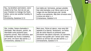 You, my brothers and sisters, were
called to be free. But do not use
your freedom to indulge the flesh;
rather, serve one another humbly in
love (…)
Christianity, Galations 5:13
Vós, irmãos, fostes chamados à
liberdade. Não abuseis, porém, da
liberdade como pretexto para
prazeres carnais. Pelo contrário, que
a liberdade vos incite a trabalhar,
por amor, em favor dos outros (…)
Cristianismo, Gálatas 5:13
Les hablo así, hermanos, porque ustedes
han sido llamados a ser libres; pero no se
valgan de esa libertad para dar rienda
suelta a sus pasiones. Más bien sírvanse unos
a otros con amor (…)
Cristianismo, Gálatas 5:13
Mais vous, frères et sœurs, vous avez été
appelés à la liberté. Seulement, ne faites
pas de cette liberté un prétexte pour
entretenir des désirs charnels. Au contraire,
laissez-vous guider par l’amour pour vous
mettre au service les uns des autres (…)
Christianisme, Galates 5:13
Reuniãodevocional21fev2021 12
30-Aug-21
 