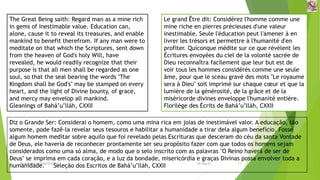The Great Being saith: Regard man as a mine rich
in gems of inestimable value. Education can,
alone, cause it to reveal its treasures, and enable
mankind to benefit therefrom. If any man were to
meditate on that which the Scriptures, sent down
from the heaven of God's holy Will, have
revealed, he would readily recognize that their
purpose is that all men shall be regarded as one
soul, so that the seal bearing the words "The
Kingdom shall be God's" may be stamped on every
heart, and the light of Divine bounty, of grace,
and mercy may envelop all mankind.
Gleanings of Bahá’u’lláh, CXXII
Le grand Être dit: Considérez l'homme comme une
mine riche en pierres précieuses d'une valeur
inestimable. Seule l'éducation peut l'amener à en
livrer les trésors et permettre à l'humanité d'en
profiter. Quiconque médite sur ce que révèlent les
Écritures envoyées du ciel de la volonté sacrée de
Dieu reconnaîtra facilement que leur but est de
voir tous les hommes considérés comme une seule
âme, pour que le sceau gravé des mots "Le royaume
sera à Dieu" soit imprimé sur chaque cœur et que la
lumière de la générosité, de la grâce et de la
miséricorde divines enveloppe l'humanité entière.
Florilège des Écrits de Bahá’u’lláh, CXXII
Diz o Grande Ser: Considerai o homem, como uma mina rica em joias de inestimável valor. A educação, tão
somente, pode fazê-la revelar seus tesouros e habilitar a humanidade a tirar dela algum benefício. Fosse
algum homem meditar sobre aquilo que foi revelado pelas Escrituras que desceram do céu da santa Vontade
de Deus, ele haveria de reconhecer prontamente ser seu propósito fazer com que todos os homens sejam
considerados como uma só alma, de modo que o selo inscrito com as palavras "O Reino haverá de ser de
Deus" se imprima em cada coração, e a luz da bondade, misericórdia e graças Divinas possa envolver toda a
humanidade. Seleção dos Escritos de Bahá’u’lláh, CXXII
Reuniãodevocional21fev2021 13
30-Aug-21
 