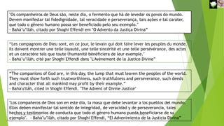 "Os companheiros de Deus são, neste dia, o fermento que há de levedar os povos do mundo.
Devem manifestar tal fidedignidade, tal veracidade e perseverança, tais ações e tal caráter,
que todo o gênero humano possa ser beneficiado pelo seu exemplo."
- Bahá’u’lláh, citado por Shoghi Effendi em "O Advento da Justiça Divina”
“Les compagnons de Dieu sont, en ce jour, le levain qui doit faire lever les peuples du monde.
Ils doivent montrer une telle loyauté, une telle sincérité et une telle persévérance, des actes
et un caractère tels que toute l'humanité bénéficiera de leur exemple."
- Bahá’u’lláh, cité par Shoghi Effendi dans "L'Avènement de la Justice Divine”
“The companions of God are, in this day, the lump that must leaven the peoples of the world.
They must show forth such trustworthiness, such truthfulness and perseverance, such deeds
and character that all mankind may profit by their example.”
- Bahá'u'lláh, cited in Shoghi Effendi, "The Advent of Divine Justice"
"Los compañeros de Dios son en este día, la masa que debe levantar a los pueblos del mundo.
Ellos deben manifestar tal sentido de integridad, de veracidad y de perseverancia, tales
hechos y testimonios de conducta que todo el género humano pueda beneficiarse de su
ejemplo". - Bahá’u’lláh, citado por Shoghi Effendi, “El Advenimiento de la Justicia Divina”
Reuniãodevocional21fev2021 15
30-Aug-21
 
