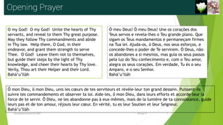 O my God! O my God! Unite the hearts of Thy
servants, and reveal to them Thy great purpose.
May they follow Thy commandments and abide
in Thy law. Help them, O God, in their
endeavor, and grant them strength to serve
Thee. O God! Leave them not to themselves,
but guide their steps by the light of Thy
knowledge, and cheer their hearts by Thy love.
Verily, Thou art their Helper and their Lord.
Bahá’u’lláh
Ó meu Deus! Ó meu Deus! Une os corações dos
Teus servos e revela-lhes o Teu grande plano. Que
sigam os Teus mandamentos e permaneçam firmes
na Tua lei. Ajuda-os, ó Deus, nos seus esforços, e
concede-lhes o poder de Te servirem. Ó Deus, não
os abandones a si mesmos, mas guia os seus passos
pela luz do Teu conhecimento e, com o Teu amor,
alegra os seus corações. Em verdade, Tu és o seu
Amparo, e o seu Senhor.
Bahá’u’lláh
Ô mon Dieu, ô mon Dieu, unis les cœurs de tes serviteurs et révèle-leur ton grand dessein. Puissent-ils
suivre tes commandements et observer ta loi. Aide-les, ô mon Dieu, dans leurs efforts et accorde-leur la
force de te servir. Ô Dieu, ne les abandonne pas à eux-mêmes, mais de la lumière de ta connaissance, guide
leurs pas et de ton amour, réjouis leur cœur. En vérité, tu es leur Soutien et leur Seigneur.
Bahá’u’lláh
Reuniãodevocional21fev2021 2
30-Aug-21
 