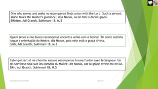One who serves and seeks no recompense finds union with the Lord. Such a servant
alone takes the Master’s guidance, says Nanak, as on him is divine grace.
Sikhism, Adi Granth, Sukhmani 18, M.5
Quem serve e não busca recompensa encontra união com o Senhor. Tal servo sozinho
segue a orientação do Mestre, diz Nanak, pois nele está a graça divina.
Sikh, Adi Granth, Sukhmani 18, M.5
Celui qui sert et ne cherche aucune récompense trouve l'union avec le Seigneur. Un
tel serviteur seul suit les conseils du Maître, dit Nanak, car la grâce divine est en lui.
Sikh, Adi Granth, Sukhmani 18, M.5
Reuniãodevocional21fev2021 5
30-Aug-21
 