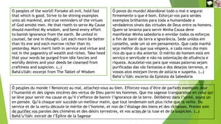 O peoples of the world! Forsake all evil, hold fast
that which is good. Strive to be shining examples
unto all mankind, and true reminders of the virtues
of God amidst men. He that riseth to serve My Cause
should manifest My wisdom, and bend every effort
to banish ignorance from the earth. Be united in
counsel, be one in thought. Let each morn be better
than its eve and each morrow richer than its
yesterday. Man's merit lieth in service and virtue and
not in the pageantry of wealth and riches. Take heed
that your words be purged from idle fancies and
worldly desires and your deeds be cleansed from
craftiness and suspicion. (…)
Bahá'u'lláh: excerpt from The Tablet of Wisdom
Ó povos do mundo! Abandonai todo o mal e segurai
firmemente o que é bom. Esforçai-vos para serdes
exemplos brilhantes para toda a humanidade e
verdadeiros sinais das virtudes de Deus entre os homens.
Quem se levanta para servir Minha Causa deve
manifestar Minha sabedoria e envidar todos os esforços
a fim de banir da terra a ignorância. Sede unidos em
conselho, sede um só em pensamento. Que cada manhã
seja melhor do que sua véspera, e cada novo dia mais
rico do que o dia anterior. O mérito do homem está em
serviço e servitude e não na ostentação de afluência e
riqueza. Acautelai-vos para que vossas palavras sejam
purificadas das vãs fantasias e dos desejos terrenos, e
vossos atos estejam livres de astúcia e suspeita. (…)
Bahá’u’lláh: excerto da Epístola da Sabedoria
Ô peuples du monde ! Renoncez au mal, attachez-vous au bien. Efforcez-vous d’être de parfaits exemples pour
l’humanité et des signes sincères des vertus de Dieu parmi les hommes. Que ma sagesse transparaisse en celui qui
se lève pour servir ma cause et qu’il s’efforce de bannir l’ignorance de la terre. Délibérez dans l’unité, soyez un
en pensée. Qu’à chaque soir succède un meilleur matin, que tout lendemain soit plus riche que la veille. Du
service et de la vertu découle le mérite de l’homme, et non de l’étalage des biens et des richesses. Prenez soin
de purifier vos paroles des chimères et des désirs terrestres, et vos actes de la ruse et de la suspicion. (…)
Bahá’u’lláh: extrait de l’Épître de la Sagesse
Reuniãodevocional21fev2021 7
30-Aug-21
 