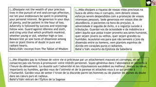 (…)Dissipate not the wealth of your precious
lives in the pursuit of evil and corrupt affection,
nor let your endeavours be spent in promoting
your personal interest. Be generous in your days
of plenty, and be patient in the hour of loss.
Adversity is followed by success and rejoicings
follow woe. Guard against idleness and sloth,
and cling unto that which profiteth mankind,
whether young or old, whether high or low.
Beware lest ye sow tares of dissension among
men or plant thorns of doubt in pure and
radiant hearts.
Bahá'u'lláh: excerpt from The Tablet of Wisdom
(…)Não dissipeis a riqueza de vossas vidas preciosas na
busca de afeto mau e corrupto, nem deixeis vossos
esforços serem despendidos com a promoção de vossos
interesses pessoais. Sede generosos em vossos dias de
abundância, e pacientes na hora do prejuízo. A
adversidade é seguida de êxito, e o regozijo sucede à
tribulação. Guardai-vos da ociosidade e da indolência e
aderi àquilo que possa trazer proveito aos seres humanos,
quer sejam jovens ou velhos, quer sejam grandes ou
humildes. Acautelai-vos para que não semeeis o joio da
dissensão entre os homens, nem planteis espinhos de
dúvida em corações puros e radiantes.
Bahá’u’lláh: excerto da Epístola da Sabedoria
(…)Ne dilapidez pas la richesse de votre vie si précieuse par un attachement mauvais et corrompu, et ne
consacrez pas vos forces à promouvoir votre intérêt personnel. Soyez généreux dans l’abondance et patients à
l’heure du dénuement. La réussite suit l’adversité et les réjouissances succèdent au malheur. Jeunes ou vieux,
importants ou humbles, gardez-vous de l’oisiveté et de la paresse et attachez-vous à ce qui profite à
l’humanité. Gardez-vous de semer l’ivraie de la discorde parmi les hommes ou de planter les épines du doute
dans les cœurs purs et radieux.
Bahá’u’lláh: extrait de l’Épître de la Sagesse
Reuniãodevocional21fev2021 8
30-Aug-21
 