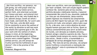 …Not from sacrifice, nor penance, nor
gift-giving, nor with prayer shall any
behold Me. Only by fullest service,
perfect faith, and uttermost surrender
am I known and seen, and entered into!
Who doeth all for Me; who findeth Me In
all; adoreth always; loveth all which I
have made, and loveth Me, for Love’s sole
end: That man, unto Me doth wend.
Strive constantly to serve the welfare of
the world; by devotion to self-less work
one attains the supreme goal in life. Do
your work with the welfare of others
always in mind…At the beginning,
mankind and the obligation of selfless
service were created together. “Through
selfless service, you will always be
fruitful and find the fulfillment of your
desires”: this is the promise of the
Creator…
Hinduism, Bhagavad-Gita
…Nem com sacrifício, nem com penitência, nem
por fazer caridade, nem com oração alguém poderá
conhecer-Me. Somente pelo serviço excelso,
perfeita devoção e dedicação máxima, é possível
compreender-Me como Eu sou, Assumido, podendo
ser visto por vós diretamente, dessa maneira
podeis ingressar nos mistérios da compreensão
acerca de Mim! Quem faz tudo por mim; quem Me
encontra em tudo; ama sempre; adora tudo o que
Eu fiz, e Me ama, com o único objetivo de amar:
Aquele homem que para mim se inclina. Quem se
esforça constantemente para servir ao bem-estar
do mundo, com devoção ao trabalho altruísta,
homem atinge o objetivo supremo da vida. Faça o
seu trabalho tendo sempre em mente o bem-estar
dos outros… Desde o início, a humanidade e a
obrigação de serviço abnegado foram criadas
juntas. “Por meio do serviço altruísta, vós sempre
sereis frutíferos e encontrareis a realização dos
vossos desejos”: esta é a promessa do Criador...
Hinduísmo, Bhagavad-Gita
Reuniãodevocional21fev2021 9
30-Aug-21
 