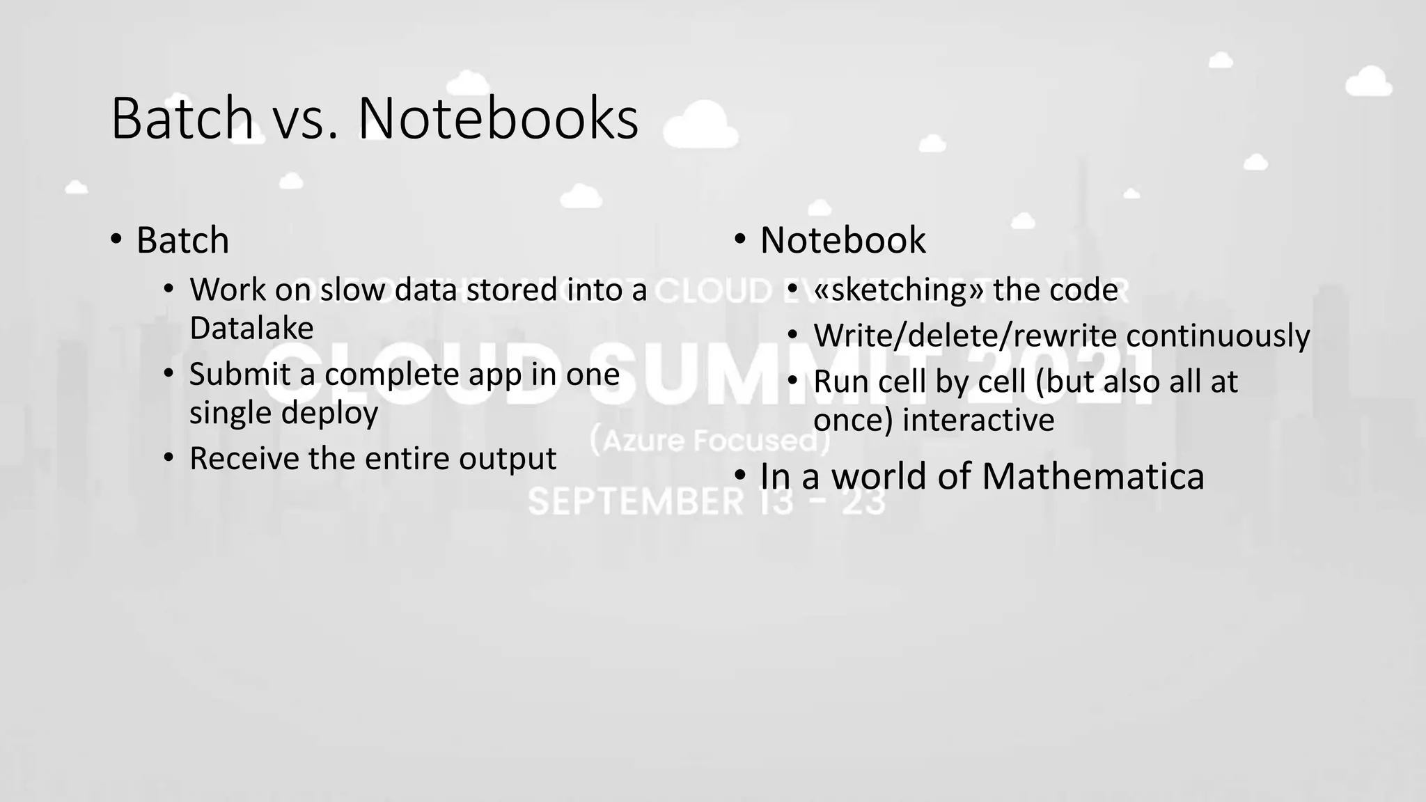 Batch vs. Notebooks
• Batch
• Work on slow data stored into a
Datalake
• Submit a complete app in one
single deploy
• Receive the entire output
• Notebook
• «sketching» the code
• Write/delete/rewrite continuously
• Run cell by cell (but also all at
once) interactive
• In a world of Mathematica
 