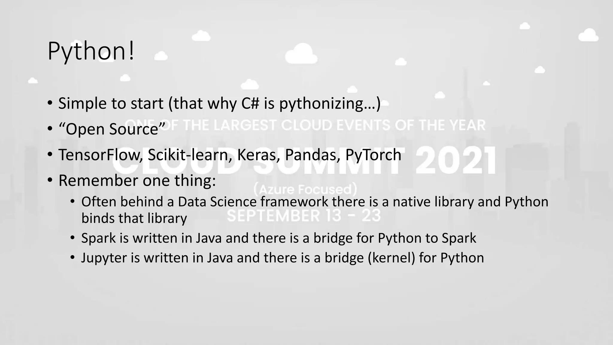 Python!
• Simple to start (that why C# is pythonizing…)
• “Open Source”
• TensorFlow, Scikit-learn, Keras, Pandas, PyTorch
• Remember one thing:
• Often behind a Data Science framework there is a native library and Python
binds that library
• Spark is written in Java and there is a bridge for Python to Spark
• Jupyter is written in Java and there is a bridge (kernel) for Python
 