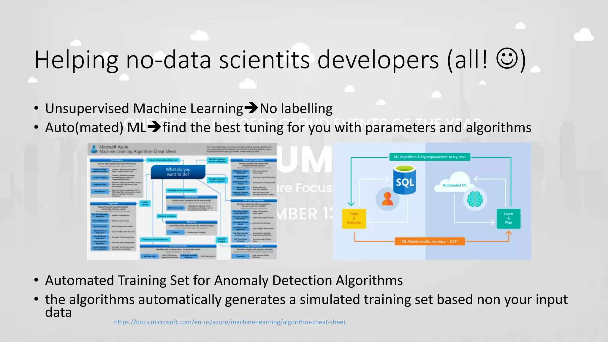 Helping no-data scientits developers (all! )
• Unsupervised Machine LearningNo labelling
• Auto(mated) MLfind the best tuning for you with parameters and algorithms
• Automated Training Set for Anomaly Detection Algorithms
• the algorithms automatically generates a simulated training set based non your input
data https://docs.microsoft.com/en-us/azure/machine-learning/algorithm-cheat-sheet
 
