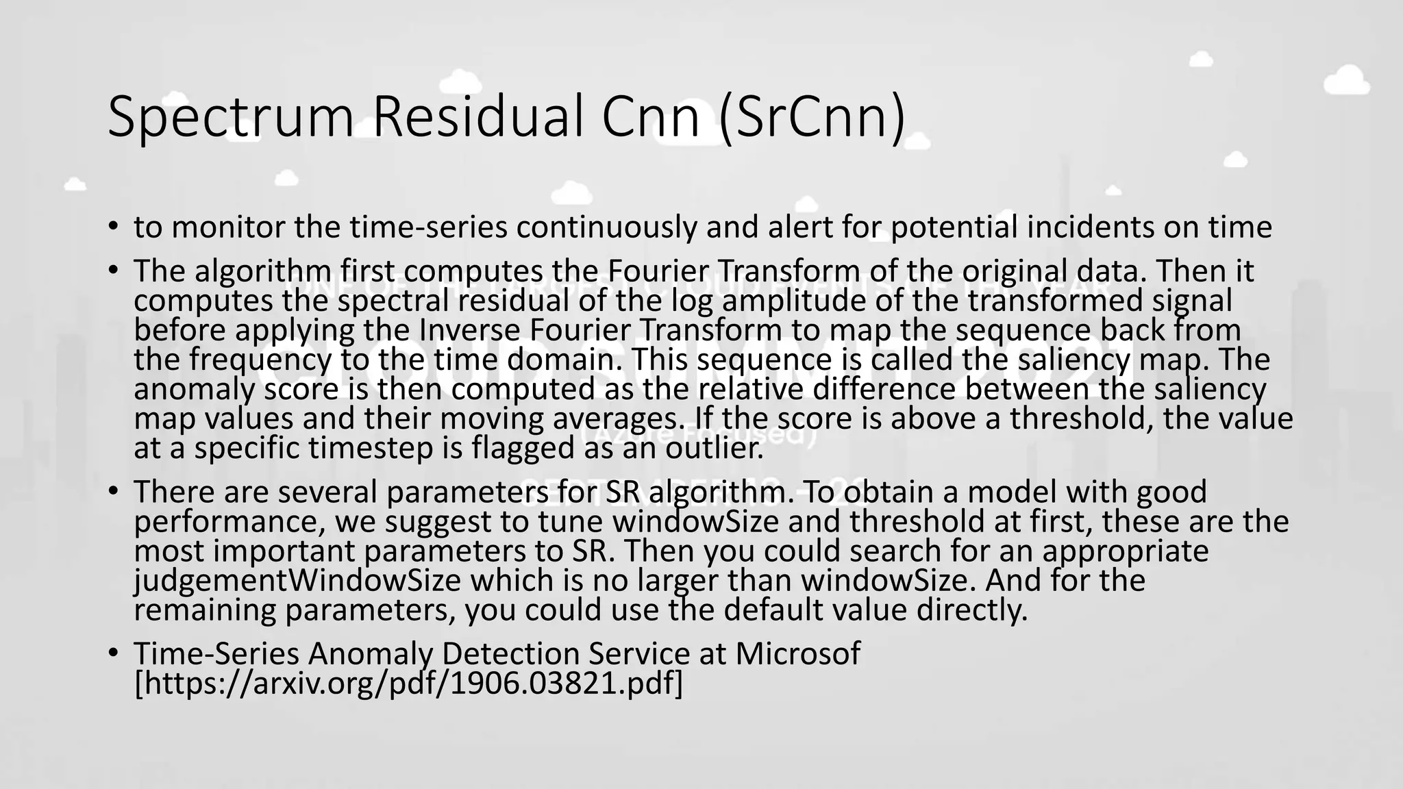 Spectrum Residual Cnn (SrCnn)
• to monitor the time-series continuously and alert for potential incidents on time
• The algorithm first computes the Fourier Transform of the original data. Then it
computes the spectral residual of the log amplitude of the transformed signal
before applying the Inverse Fourier Transform to map the sequence back from
the frequency to the time domain. This sequence is called the saliency map. The
anomaly score is then computed as the relative difference between the saliency
map values and their moving averages. If the score is above a threshold, the value
at a specific timestep is flagged as an outlier.
• There are several parameters for SR algorithm. To obtain a model with good
performance, we suggest to tune windowSize and threshold at first, these are the
most important parameters to SR. Then you could search for an appropriate
judgementWindowSize which is no larger than windowSize. And for the
remaining parameters, you could use the default value directly.
• Time-Series Anomaly Detection Service at Microsof
[https://arxiv.org/pdf/1906.03821.pdf]
 