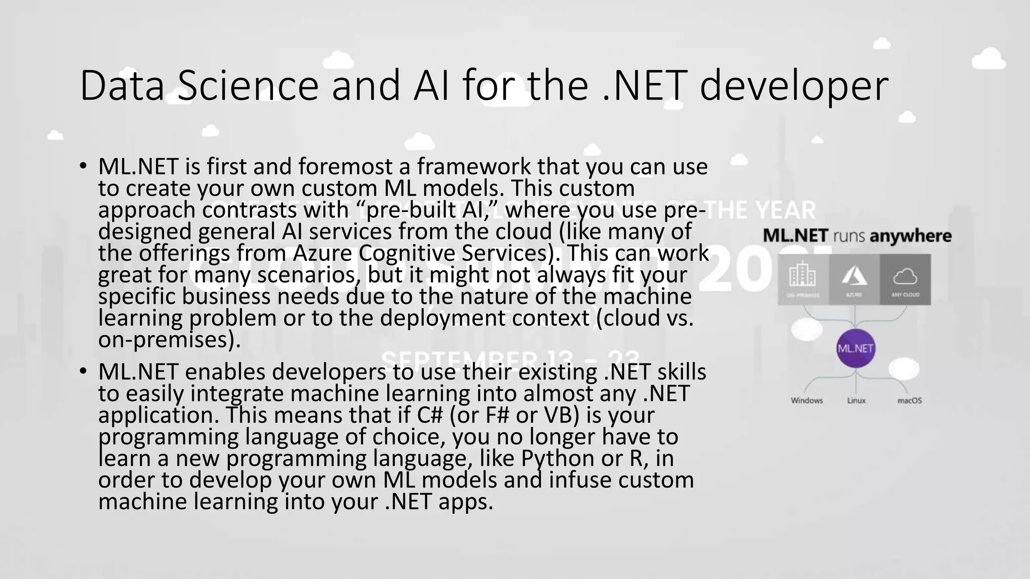 Data Science and AI for the .NET developer
• ML.NET is first and foremost a framework that you can use
to create your own custom ML models. This custom
approach contrasts with “pre-built AI,” where you use pre-
designed general AI services from the cloud (like many of
the offerings from Azure Cognitive Services). This can work
great for many scenarios, but it might not always fit your
specific business needs due to the nature of the machine
learning problem or to the deployment context (cloud vs.
on-premises).
• ML.NET enables developers to use their existing .NET skills
to easily integrate machine learning into almost any .NET
application. This means that if C# (or F# or VB) is your
programming language of choice, you no longer have to
learn a new programming language, like Python or R, in
order to develop your own ML models and infuse custom
machine learning into your .NET apps.
 