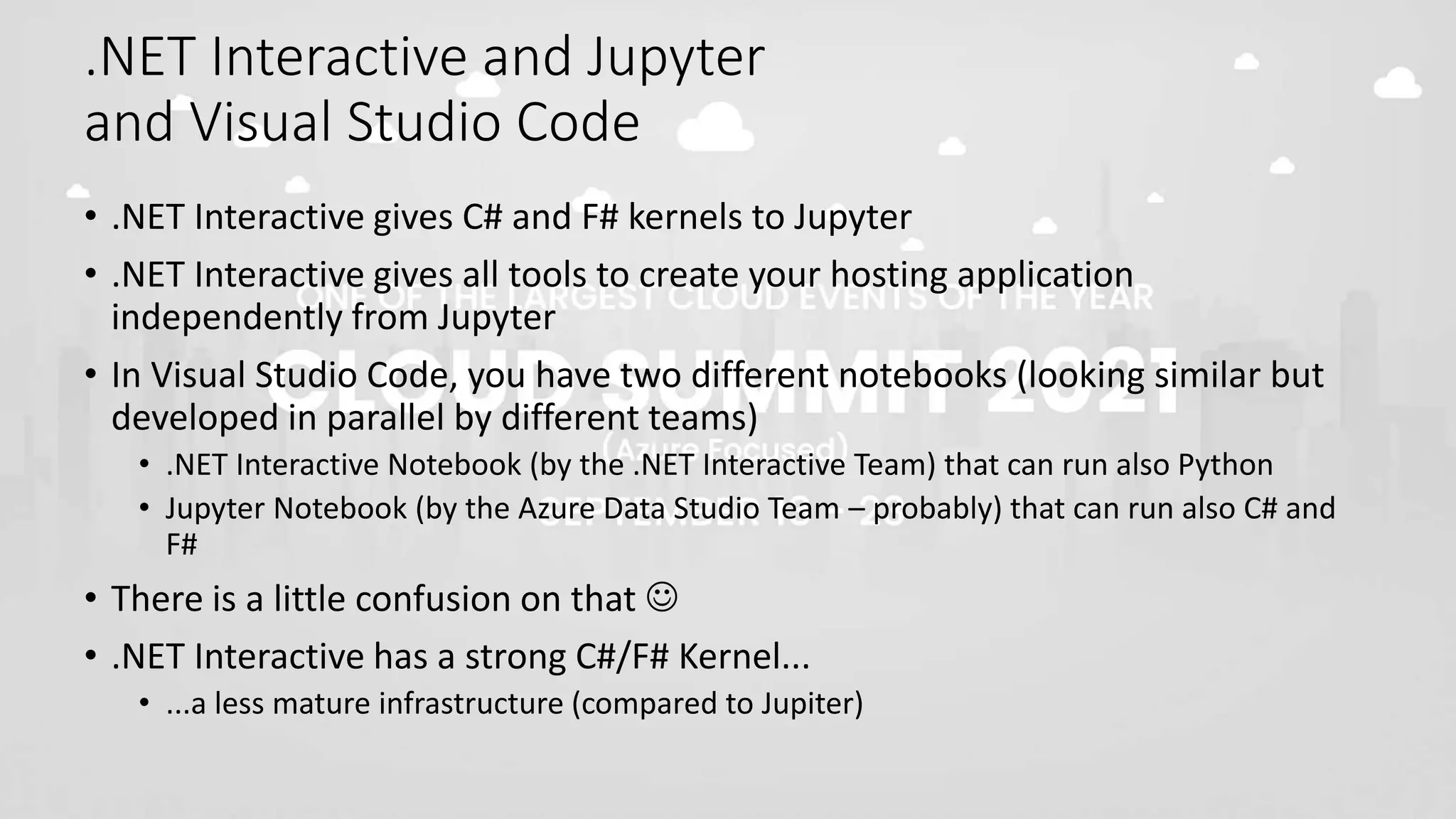 .NET Interactive and Jupyter
and Visual Studio Code
• .NET Interactive gives C# and F# kernels to Jupyter
• .NET Interactive gives all tools to create your hosting application
independently from Jupyter
• In Visual Studio Code, you have two different notebooks (looking similar but
developed in parallel by different teams)
• .NET Interactive Notebook (by the .NET Interactive Team) that can run also Python
• Jupyter Notebook (by the Azure Data Studio Team – probably) that can run also C# and
F#
• There is a little confusion on that 
• .NET Interactive has a strong C#/F# Kernel...
• ...a less mature infrastructure (compared to Jupiter)
 