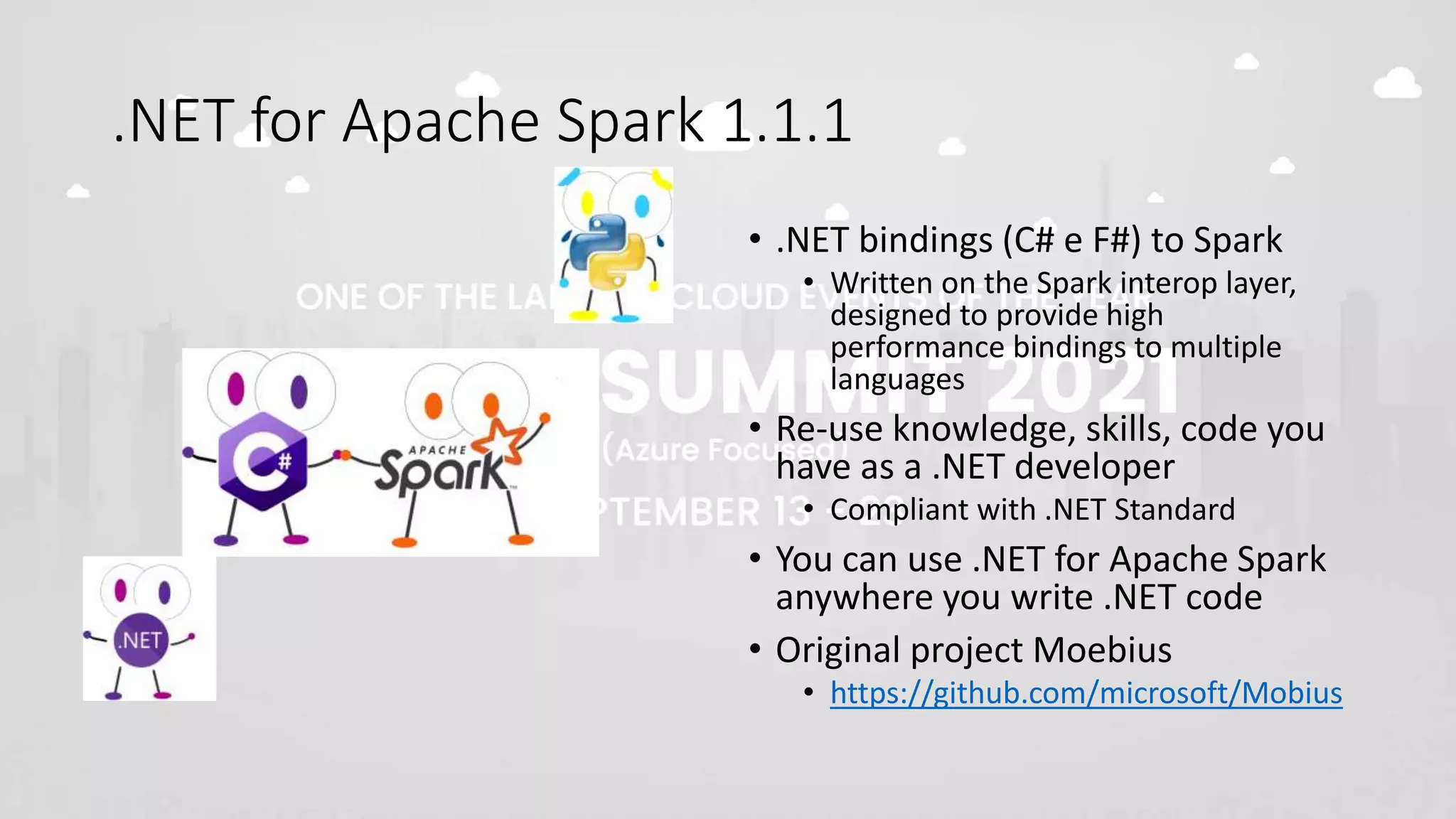 .NET for Apache Spark 1.1.1
• .NET bindings (C# e F#) to Spark
• Written on the Spark interop layer,
designed to provide high
performance bindings to multiple
languages
• Re-use knowledge, skills, code you
have as a .NET developer
• Compliant with .NET Standard
• You can use .NET for Apache Spark
anywhere you write .NET code
• Original project Moebius
• https://github.com/microsoft/Mobius
 