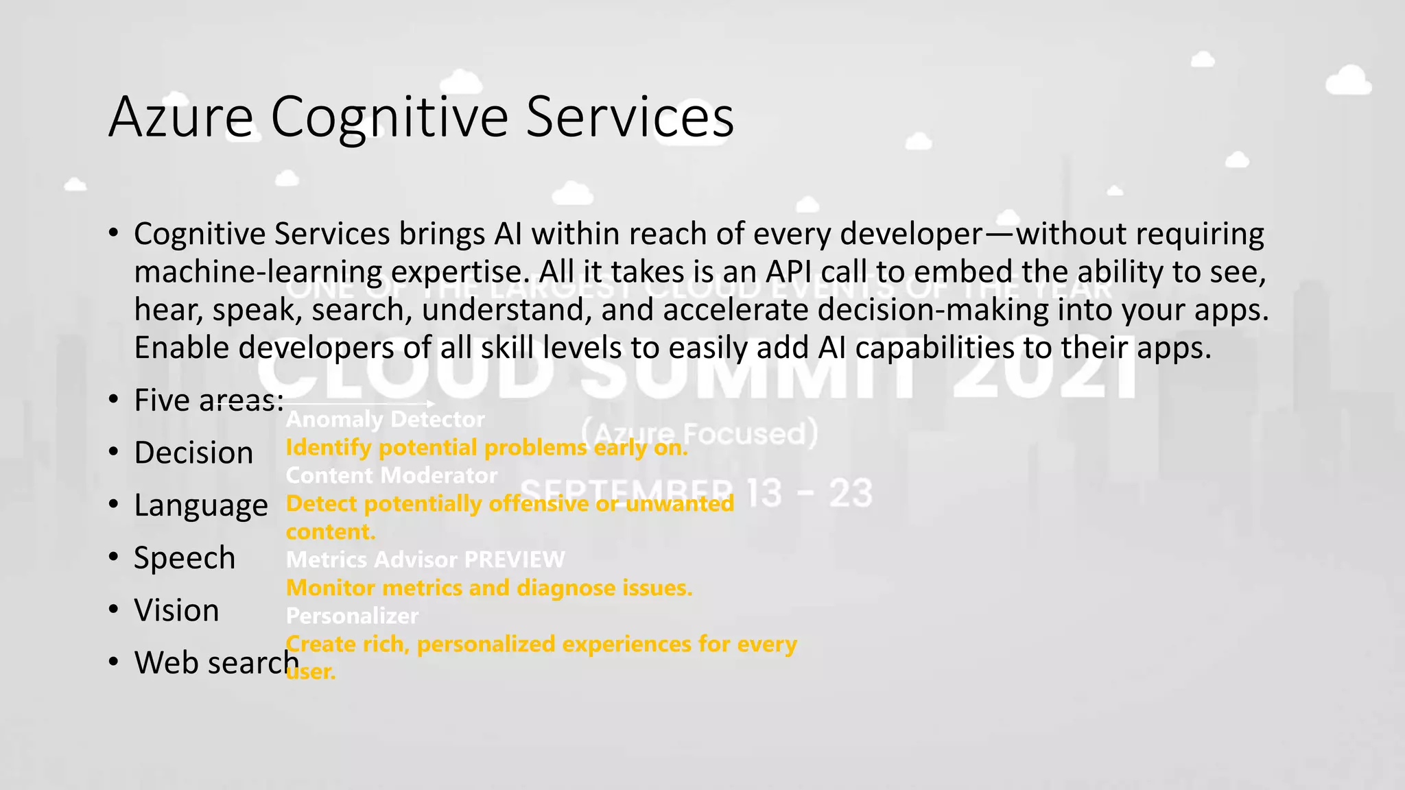 Azure Cognitive Services
• Cognitive Services brings AI within reach of every developer—without requiring
machine-learning expertise. All it takes is an API call to embed the ability to see,
hear, speak, search, understand, and accelerate decision-making into your apps.
Enable developers of all skill levels to easily add AI capabilities to their apps.
• Five areas:
• Decision
• Language
• Speech
• Vision
• Web search
Anomaly Detector
Identify potential problems early on.
Content Moderator
Detect potentially offensive or unwanted
content.
Metrics Advisor PREVIEW
Monitor metrics and diagnose issues.
Personalizer
Create rich, personalized experiences for every
user.
 