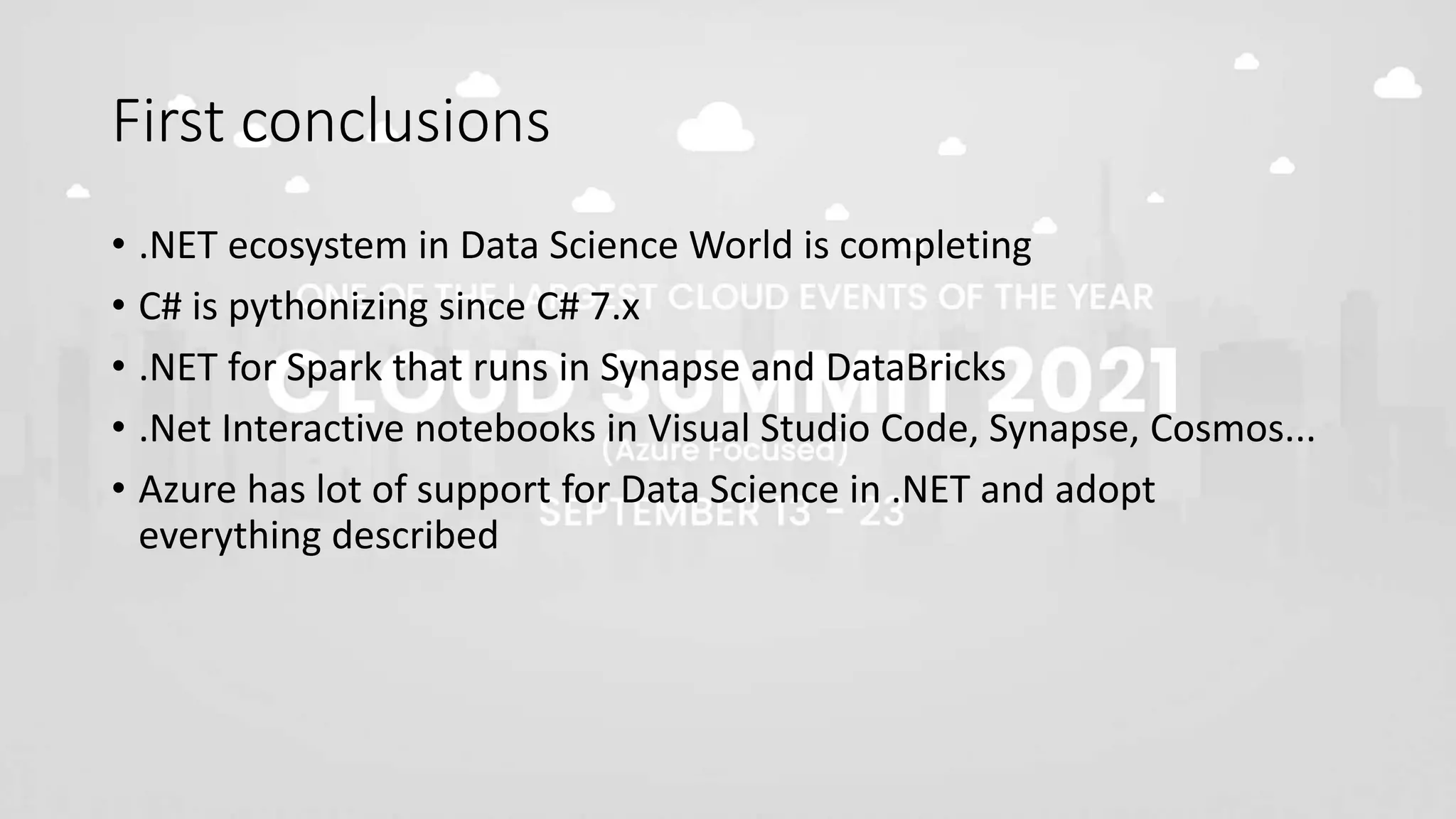 First conclusions
• .NET ecosystem in Data Science World is completing
• C# is pythonizing since C# 7.x
• .NET for Spark that runs in Synapse and DataBricks
• .Net Interactive notebooks in Visual Studio Code, Synapse, Cosmos...
• Azure has lot of support for Data Science in .NET and adopt
everything described
 