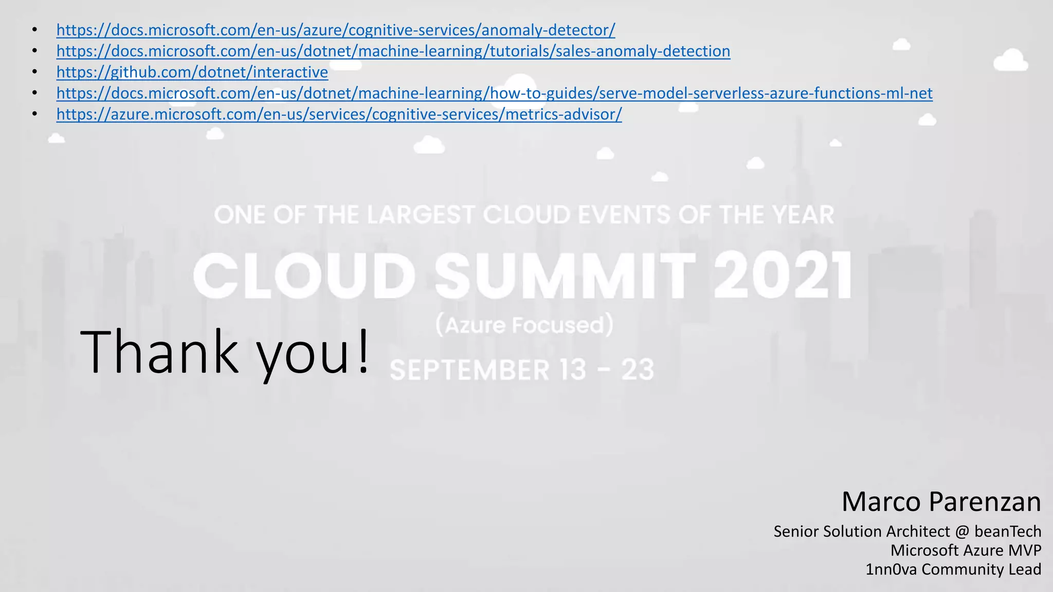 Thank you!
Marco Parenzan
Senior Solution Architect @ beanTech
Microsoft Azure MVP
1nn0va Community Lead
• https://docs.microsoft.com/en-us/azure/cognitive-services/anomaly-detector/
• https://docs.microsoft.com/en-us/dotnet/machine-learning/tutorials/sales-anomaly-detection
• https://github.com/dotnet/interactive
• https://docs.microsoft.com/en-us/dotnet/machine-learning/how-to-guides/serve-model-serverless-azure-functions-ml-net
• https://azure.microsoft.com/en-us/services/cognitive-services/metrics-advisor/
 