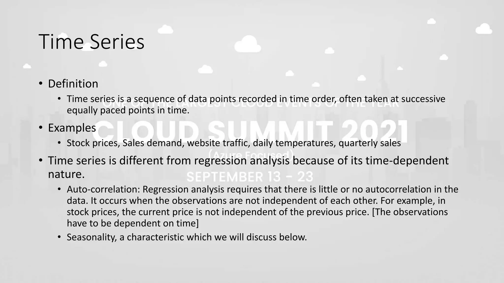 Time Series
• Definition
• Time series is a sequence of data points recorded in time order, often taken at successive
equally paced points in time.
• Examples
• Stock prices, Sales demand, website traffic, daily temperatures, quarterly sales
• Time series is different from regression analysis because of its time-dependent
nature.
• Auto-correlation: Regression analysis requires that there is little or no autocorrelation in the
data. It occurs when the observations are not independent of each other. For example, in
stock prices, the current price is not independent of the previous price. [The observations
have to be dependent on time]
• Seasonality, a characteristic which we will discuss below.
 