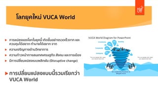 โลกยุคใหม่ VUCA World
u การแปลงของโลกในยุคนี้ เกิดขึ้นอย่างรวดเร็วจาก และ
ควบคุมได้อยาก ทํานายได้อยาก จาก
u ความเจริญทางด้านวิทยาการ
u ความก้าวหน้าทางสนเทศเศรษฐกิจ สังคม และการเมือง
u มีการปลี่ยนแปลงแบบพลิกผัน (Disruptive change)
u การปลี่ยนแปลงแบบนี้รวมเรียกว่า
VUCA World
 
