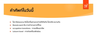 คําศัพท์ในวันนี้
u โลก Metaverse คือโลกที่ผสานระหว่างดิจิทัลกับ โลกจริง ขนานกัน
u Remote work คือ การทํางานจากที่ไกล
u occupation transitions การเปลี่ยนอาชีพ
u Leisure travel การท่องเที่ยวพักผ่อน
 