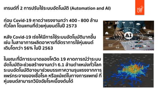 เทรนด์ที่ 2 การปรับใช้ระบบอัตโนมัติ (Automation and AI)
ก่อน Covid-19 คาดว่าแรงงานกว่า 400 - 800 ล้าน
ทั่วโลก โดนแทนที่ด้วยหุ่นยนต์ในปี 2573
หลัง Covid-19 เร่งให้มีการใช้ระบบอัตโนมัติมากขึ้น
เช่น ในสาขาการผลิตอาหารที่อัตราการใช้หุ่นยนต์
เติบโตกว่า 56% ในปี 2563
ในขณะที่มีการระบาดของโควิด 19 คาดการณ์ว่าระบบ
อัตโนมัติจะช่วยสร้างงานกว่า 6.1 ล้านตําแหน่งทั่วโลก
ระบบอัตโนมัติอาจมาช่วยบรรเทาความรุนแรงจากการ
แพร่กระจายของเชื้อโรค หรือแม้แต่ในทางการแพทย์ ที่
หุ่นยนต์สามารถวินิจฉัยโรคเบื้องต้นได้
 