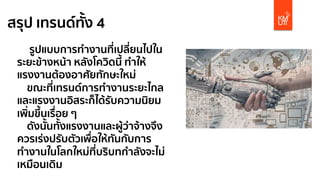 สรุป เทรนด์ทั้ง 4
รูปแบบการทํางานที่เปลี่ยนไปใน
ระยะข้างหน้า หลังโควิดนี้ ทําให้
แรงงานต้องอาศัยทักษะใหม่
ขณะที่เทรนด์การทํางานระยะไกล
และแรงงานอิสระก็ได้รับความนิยม
เพิ่มขึ้นเรื่อย ๆ
ดังนั้นทั้งแรงงานและผู้ว่าจ้างจึง
ควรเร่งปรับตัวเพื่อให้ทันกับการ
ทํางานในโลกใหม่ที่บริบทกําลังจะไม่
เหมือนเดิม
 