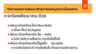 ทิศทางของการพัฒนาศักยภาพของบุคลากรในองค์กร
uจะต้องพัฒนาคน ด้วย
uพัฒนาด้วยทักษะใหม่ New Skills
uเนื้อหาใหม่ AI,Digital
uพัฒนาด้วยทักษะเดิม Re – skills
uSoft Skill การสื่อสาร ,เทคโนโลยีไอที
uพัฒนาด้วยทักษะเดิมให้สูงขึ้น Up-skills
uการคิดวิเคราะห์ การตัดสินใจ ทักษะการบริหารงาน
 