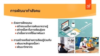 การพัฒนากําลังคน
u ด้วยการฝึกอบรม
uสร้างระบบในการพัฒนาความรู้
uสร้างเนื้อหาในการเรียนรู้เอง
uนําเนื้อหาจากที่อื่นมาพัฒนา
u การสร้างเครือข่ายการเรียนรู้ร่วมกัน
uพัฒนาหลักสูตรเนื้อหา
uพัฒนาวิทยากร
 