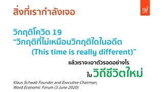 สิ่งที่เรากําลังเจอ
วิกฤติโควิด 19
“วิกฤติที่ไม่เหมือนวิกฤติใดในอดีต
(This time is really different)”
แล้วเราจะเอาตัวรอดอย่างไร
ใน วิถีชีวิตใหม่
Klaus Schwab Founder and Executive Chairman,
Word Economic Forum (3 June 2020)
 