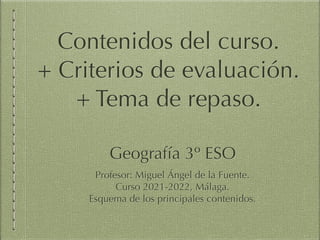 Geografía 3º ESO
Profesor: Miguel Ángel de la Fuente.
Curso 2021-2022, Málaga.
Esquema de los principales contenidos.
Contenidos del curso. 
+ Criterios de evaluación. 
+ Tema de repaso.
 