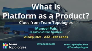 TeamTopologies.com
@TeamTopologies
What is
Platform as a Product?
Clues from Team Topologies
Manuel Pais
co-author of Team Topologies
23 Sep 2021 - AXA Tech Leads
@manupaisable
 