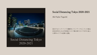 Social Distancing Tokyo 2020-2021
来日するロックバンドの撮影をメインワークにしていた地元
在住22年目となる写真家がコロナ禍の街でカメラを手に辿っ
た深川エリアの記録と記憶。
Aki Fujita Taguchi
 