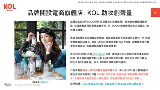 ｜ A Human-Centered AI Company
品牌開設電商旗艦店，KOL 助攻創聲量 26
法國知名品牌「BIODERMA 貝膚黛瑪」（原貝德瑪），面對疫情實體通路受
阻，快速應對選擇與電商通路合作，在 MOMO 購物網開設官方旗艦店，搶
攻線上戰場。
透過 MOMO 官方旗艦店的開設，貝膚黛瑪奠定官方通路的正統性，杜 絕消
費者購買到山寨品，擁有 MOMO 電商流量紅利火力支援，順勢擴大潛在顧
客的消費渠道，大幅增加消費者的購買機會。
而 BIODERMA 也與 KOL Radar 合作，運用多位中小型網紅深度溝通品牌
訊息，除了喚醒消費者對「小紅水」高效卸妝的印象，同時也正式對外將品
牌正名為「貝膚黛瑪」，以及 MOMO 旗艦店開設資訊。
行銷活動在短短一個月內觸及超過百萬人次 ，中小型 KOL 在社群創造的
曝光成效非常可觀。可見 不論是「自架官網」或是結合「電商通路」開設旗艦
店，品牌提供消費者數位化購物管道，都是疫情延續下的必行策略 。
延伸閱讀：《KOL 重喚品牌印象，貝膚黛瑪「小紅水」成功創社群熱度 》
資料來源：蔡昕言 IG
本報告書不得任意重製、轉載、公開播送或公開傳輸。本報告書引用之圖片及資料之著作權及肖像權仍歸原權利人所有。
 