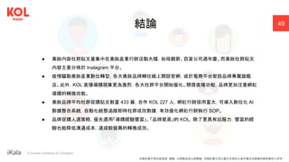 ｜ A Human-Centered AI Company
● 美妝內容社群貼文量集中在美妝產業行銷活動大檔，如母親節、百貨公司週年慶。而美妝社群貼文
內容主要分佈於 Instagram 平台。
● 疫情驅動美妝產業數位轉型，各大美妝品牌轉往線上開設官網，或於電商平台架設品牌專屬旗艦
店。此外，KOL 直播導購現象更為激烈，各大社群平台開始優化、開發直播功能，品牌更加注重網紅
導購的轉換效能。
● 美妝品牌平均社群促購貼文數量 433 篇，合作 KOL 227 人，網紅行銷採用量大，可導入數位化 AI
數據整合系統，自動化統整追蹤即時社群成效數據，有效優化網紅行銷執行 SOP。
● 品牌促購人選策略，優先選用「導購經驗豐富」、「品牌愛高」的 KOL，除了更具有說服力，豐富的經
驗也能降低溝通成本，達成較優異的轉換成效。
結論 49
本報告書不得任意重製、轉載、公開播送或公開傳輸。本報告書引用之圖片及資料之著作權及肖像權仍歸原權利人所有。
 