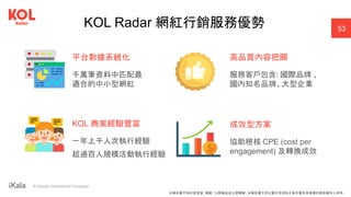 ｜ A Human-Centered AI Company
KOL Radar 網紅行銷服務優勢
平台數據系統化
千萬筆資料中匹配最
適合的中小型網紅
KOL 商案經驗豐富
一年上千人次執行經驗
超過百人規模活動執行經驗
高品質內容把關
服務客戶包含: 國際品牌 、
國內知名品牌、大型企業
成效型方案
協助檢核 CPE (cost per
engagement) 及轉換成效
53
本報告書不得任意重製、轉載、公開播送或公開傳輸。本報告書引用之圖片及資料之著作權及肖像權仍歸原權利人所有。
 
