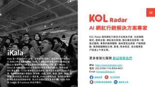 ｜ A Human-Centered AI Company
網紅輕鬆找媒合最專業 58
iKala 是一間跨國的AI 公司， 使命是「AI 賦能」，讓我們的客
戶能夠以
AI 為核心來達成事業轉型、加速、及創造新商業模式的目標。
iKala 提
供以 AI 驅動的數位轉型及數據行銷整體解決方案，旗下有
iKala
Cloud 及 iKala Commerce 等雲端及新零售服務與
產品，服務超過
400 家企業及 15,000 家廣告主及品牌主，其中包含多家財星500 大企
業，服務範圍跨越8 個國家 (新加坡、台灣、日本、香港、越南、泰國、菲
律賓、馬來西亞) 及超過 12 種產業。iKala 以顧客為念，我們不斷提升
服務品質及投資創新研發，致力於為顧客創造更多的價
值。iKala 同時
是 Google 及 Facebook 的合作夥伴。
KOL Radar 提供網紅行銷全方位解決方案，包括策略
擬定、創意企劃、網紅媒合對接、數位廣告投放等一條
龍式服務。專業的服務團隊，擁有豐富品牌客 戶服務經
驗，服務範圍橫跨台灣、香港、馬來西亞，成功服務客
戶超過上千家企業。
更多客製化服務 歡迎聯繫我們
網站：https://www.kolradar.com/
電話：(02) 8768-1110 #304 #451
Email：kolradar@ikala.tv
AI 網紅行銷解決方案專家
B
追蹤按讚 官方部落格
訂閱網紅新媒體週報 追蹤官方頁
 